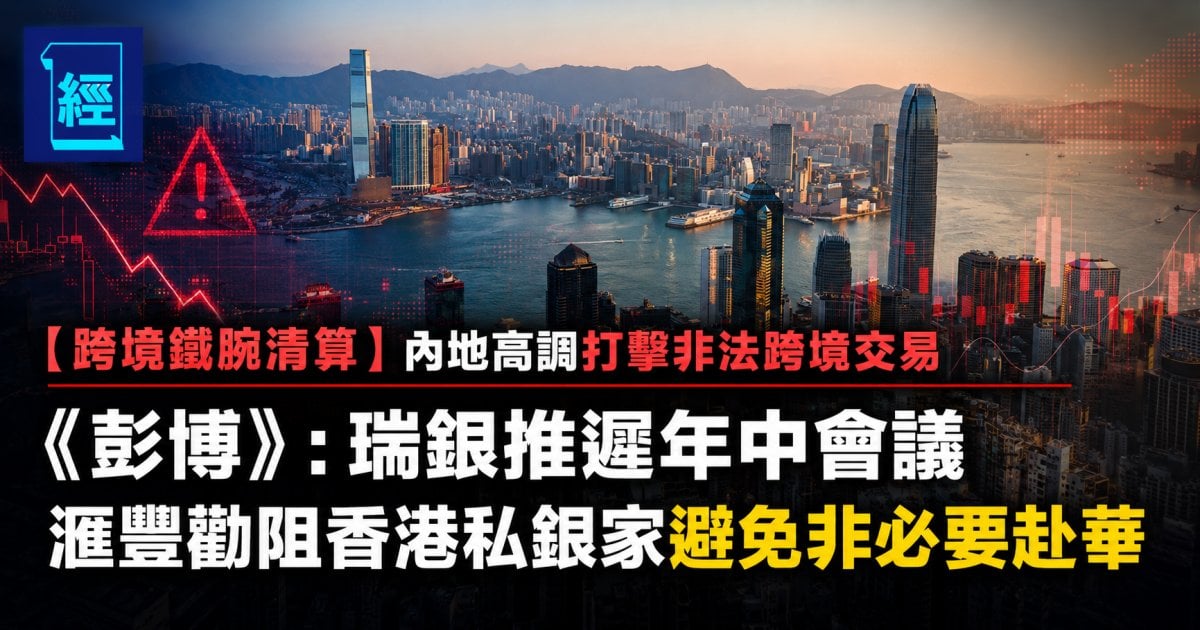 【跨境鐵腕清算】內地高調打擊非法跨境交易 《彭博》：瑞銀推遲年中會議 滙豐勸阻香港私銀家避免非必要赴華